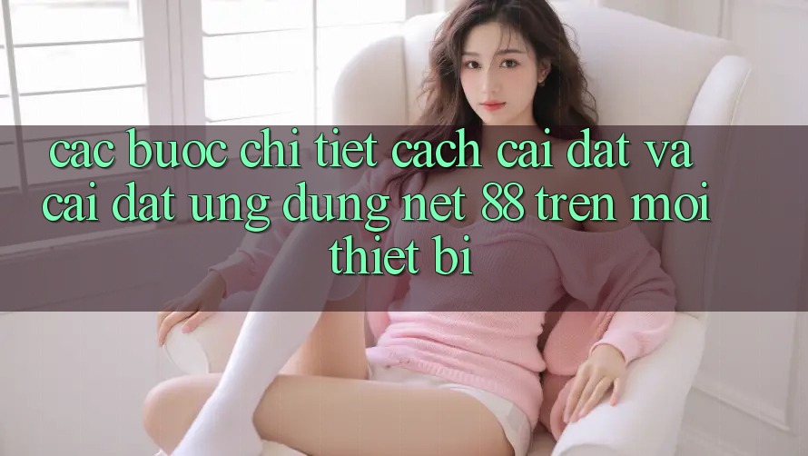 Các bước chi tiết cách cài đặt và cài đặt Ứng dụng Net 88 trên mọi thiết bị