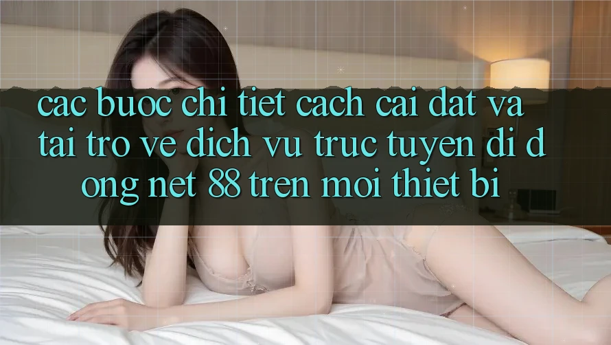 Các bước chi tiết cách cài đặt và tải trở về Dịch vụ trực tuyến di động Net 88 trên mọi thiết bị