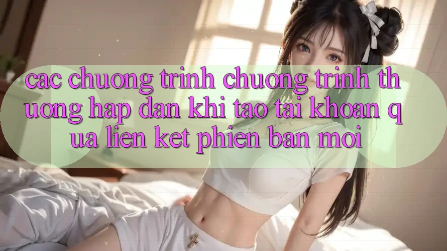 Các chương trình chương trình thưởng hấp dẫn khi tạo tài khoản qua liên kết phiên bản mới Các chương trình chương trình thưởng hấp dẫn khi tạo tài khoản qua liên kết phiên bản mới