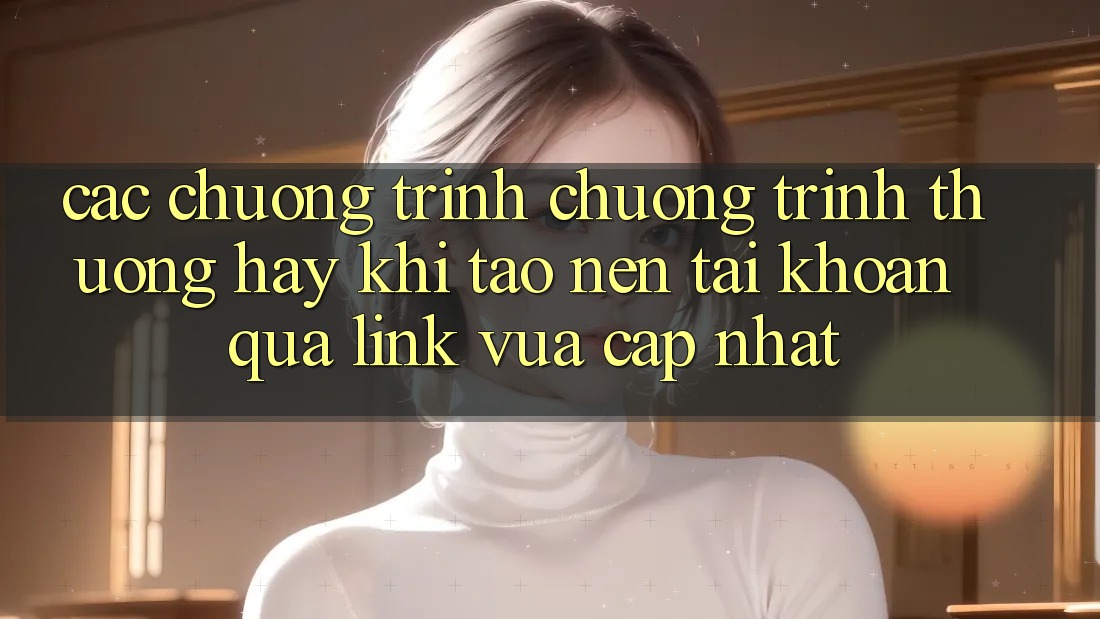 Các chương trình chương trình thưởng hay khi tạo nên tài khoản qua link vừa cập nhật