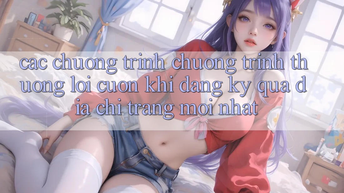 Các chương trình chương trình thưởng lôi cuốn khi đăng ký qua địa chỉ trang mới nhất