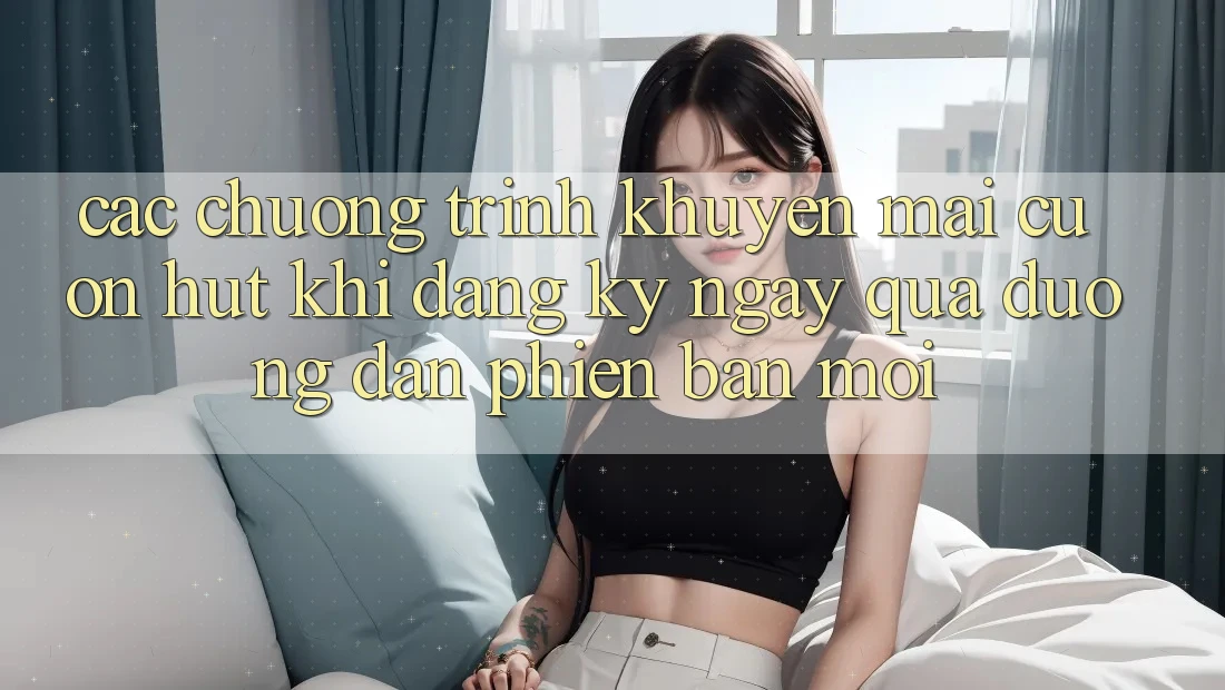 Các chương trình khuyến mãi cuốn hút khi đăng ký ngay qua đường dẫn phiên bản mới Các chương trình khuyến mãi cuốn hút khi đăng ký ngay qua đường dẫn phiên bản mới