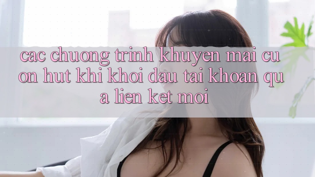 Các chương trình khuyến mãi cuốn hút khi khởi đầu tài khoản qua liên kết mới