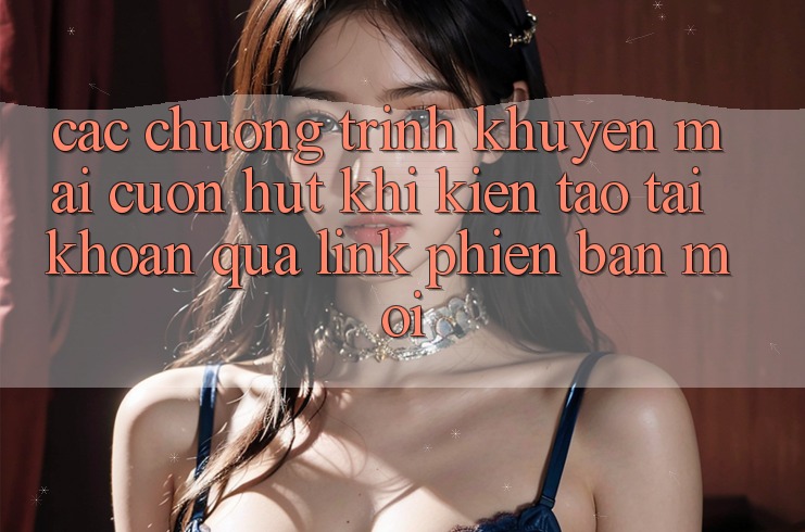 Các chương trình khuyến mãi cuốn hút khi kiến tạo tài khoản qua link phiên bản mới