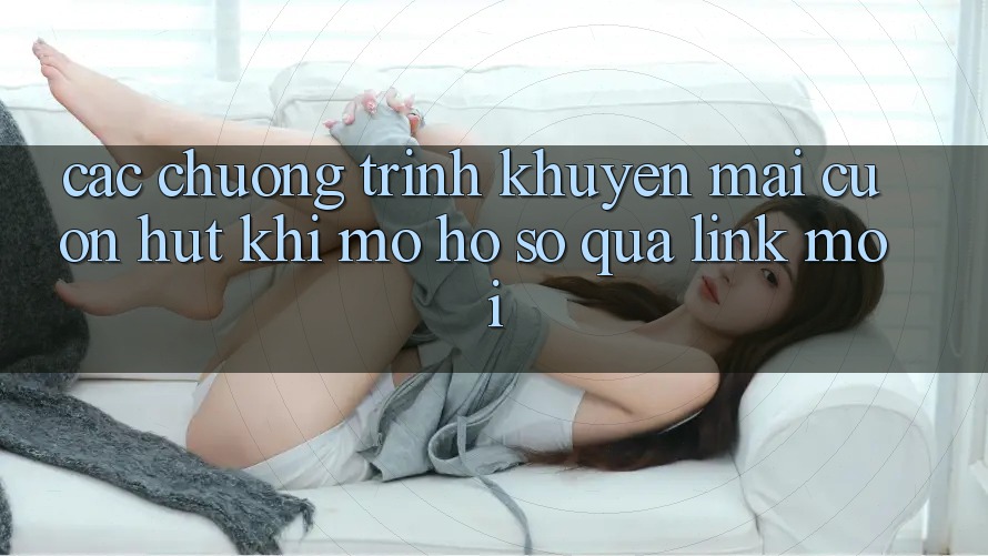 Các chương trình khuyến mãi cuốn hút khi mở hồ sơ qua link mới