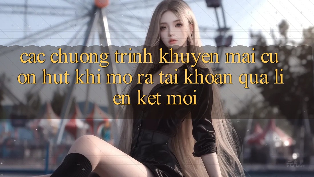 Các chương trình khuyến mãi cuốn hút khi mở ra tài khoản qua liên kết mới