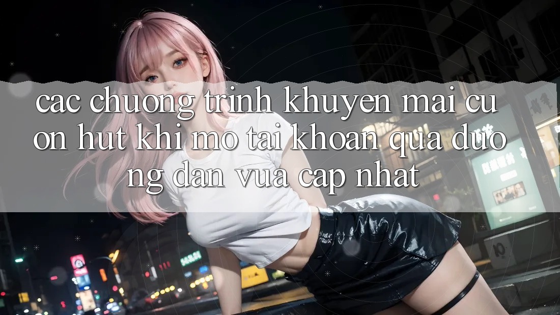 Các chương trình khuyến mãi cuốn hút khi mở tài khoản qua đường dẫn vừa cập nhật