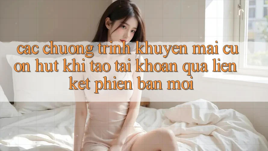 Các chương trình khuyến mãi cuốn hút khi tạo tài khoản qua liên kết phiên bản mới