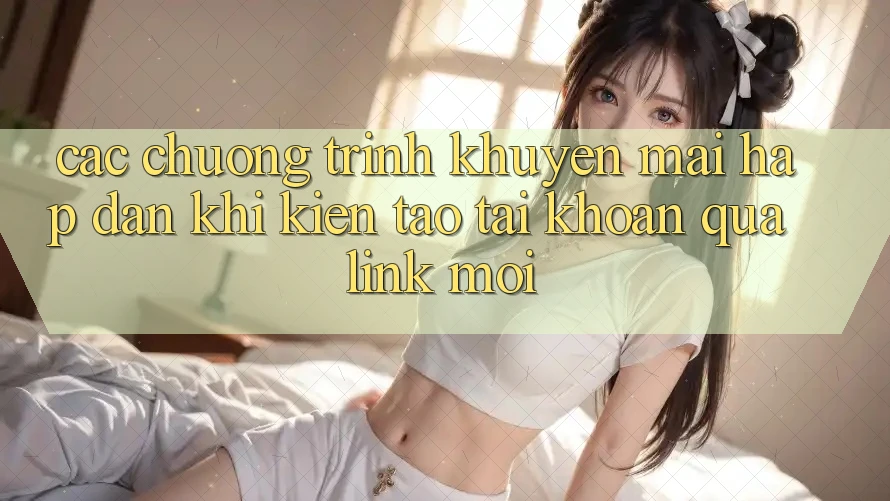 Các chương trình khuyến mãi hấp dẫn khi kiến tạo tài khoản qua link mới