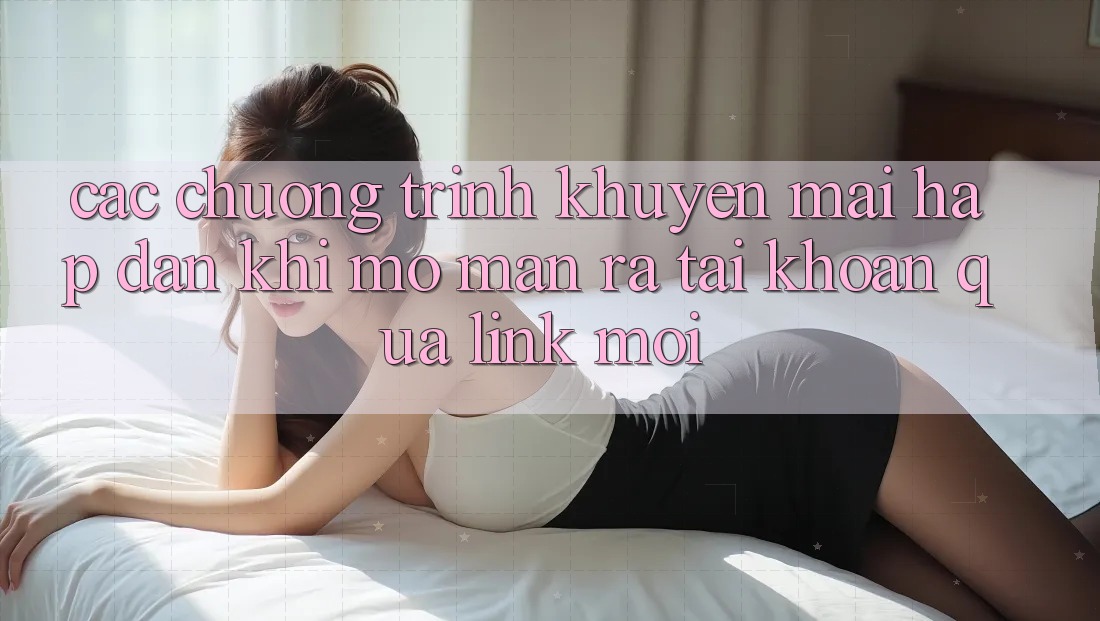 Các chương trình khuyến mãi hấp dẫn khi mở màn ra tài khoản qua link mới
