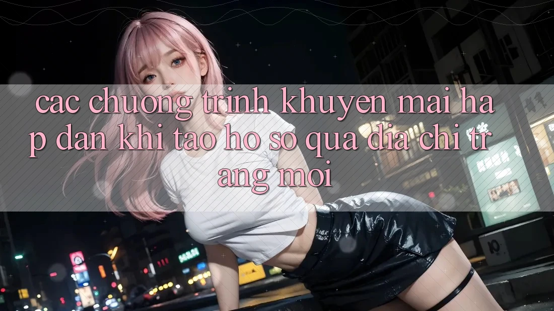 Các chương trình khuyến mãi hấp dẫn khi tạo hồ sơ qua địa chỉ trang mới