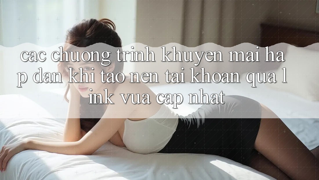 Các chương trình khuyến mãi hấp dẫn khi tạo nên tài khoản qua link vừa cập nhật