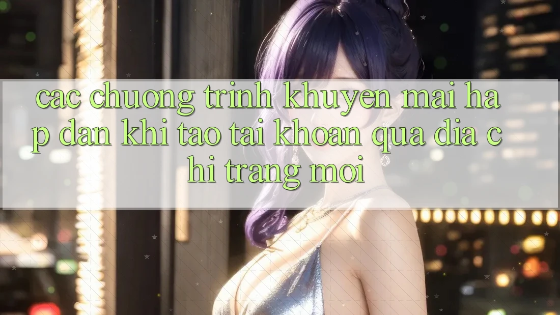 Các chương trình khuyến mãi hấp dẫn khi tạo tài khoản qua địa chỉ trang mới