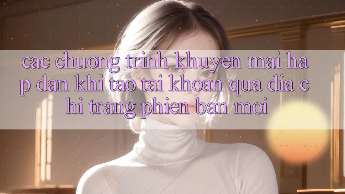 Các chương trình khuyến mãi hấp dẫn khi tạo tài khoản qua địa chỉ trang phiên bản mới