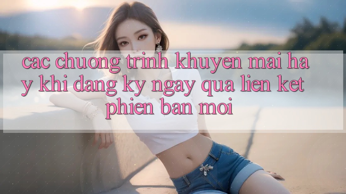 Các chương trình khuyến mãi hay khi đăng ký ngay qua liên kết phiên bản mới