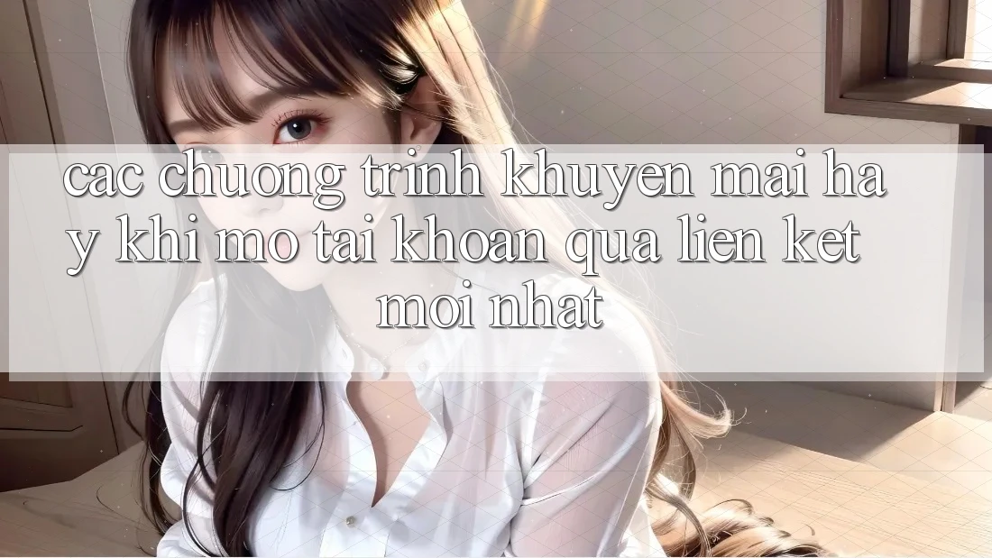 Các chương trình khuyến mãi hay khi mở tài khoản qua liên kết mới nhất