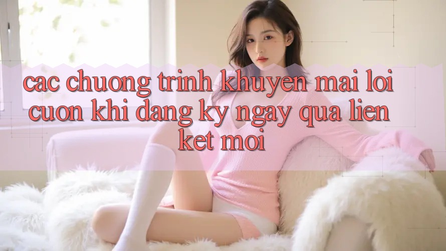 Các chương trình khuyến mãi lôi cuốn khi đăng ký ngay qua liên kết mới Các chương trình khuyến mãi lôi cuốn khi đăng ký ngay qua liên kết mới