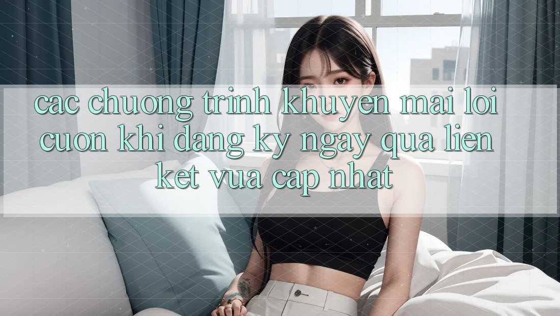 Các chương trình khuyến mãi lôi cuốn khi đăng ký ngay qua liên kết vừa cập nhật