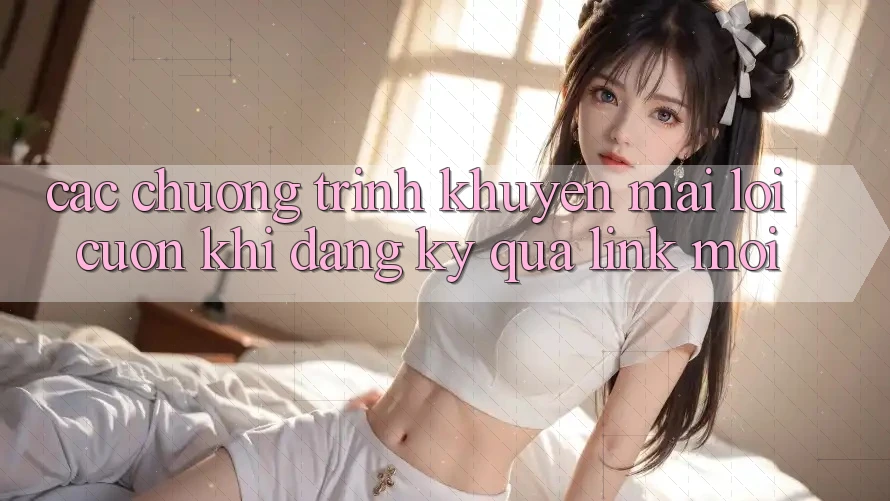 Các chương trình khuyến mãi lôi cuốn khi đăng ký qua link mới