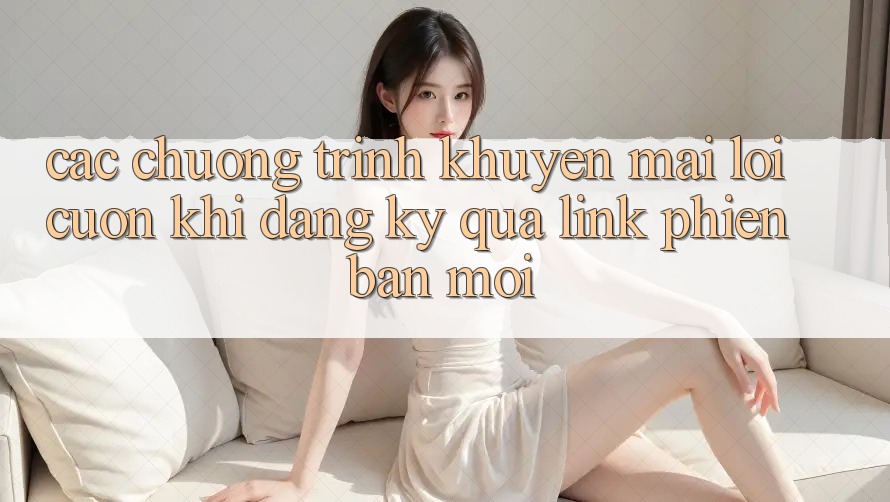 Các chương trình khuyến mãi lôi cuốn khi đăng ký qua link phiên bản mới