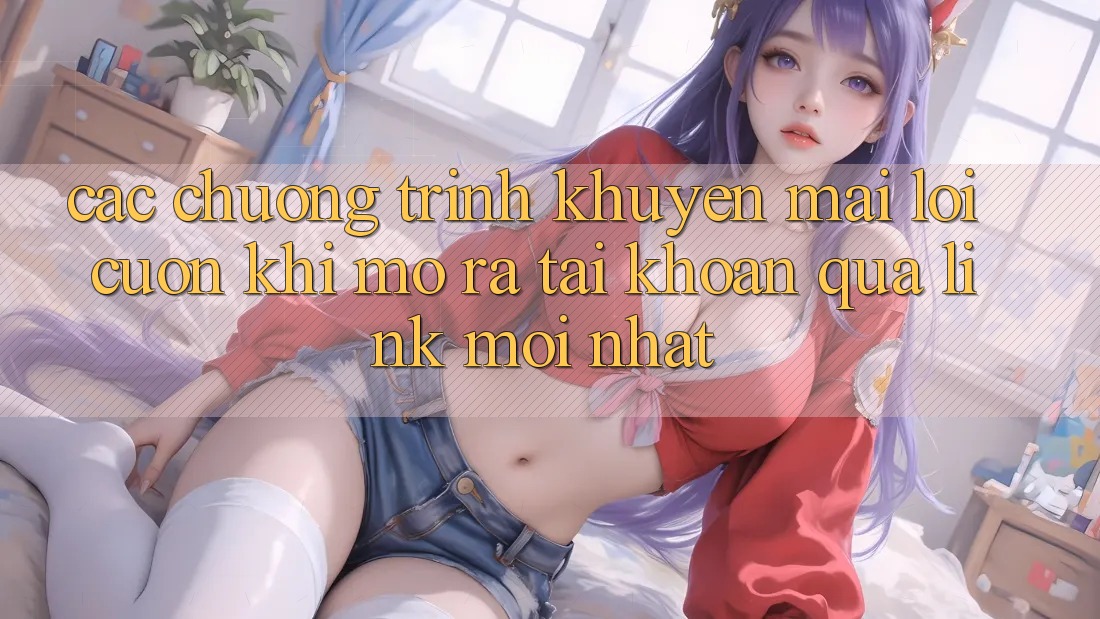 Các chương trình khuyến mãi lôi cuốn khi mở ra tài khoản qua link mới nhất