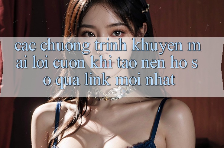 Các chương trình khuyến mãi lôi cuốn khi tạo nên hồ sơ qua link mới nhất
