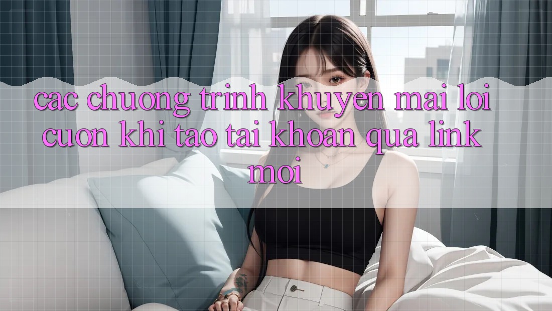 Các chương trình khuyến mãi lôi cuốn khi tạo tài khoản qua link mới