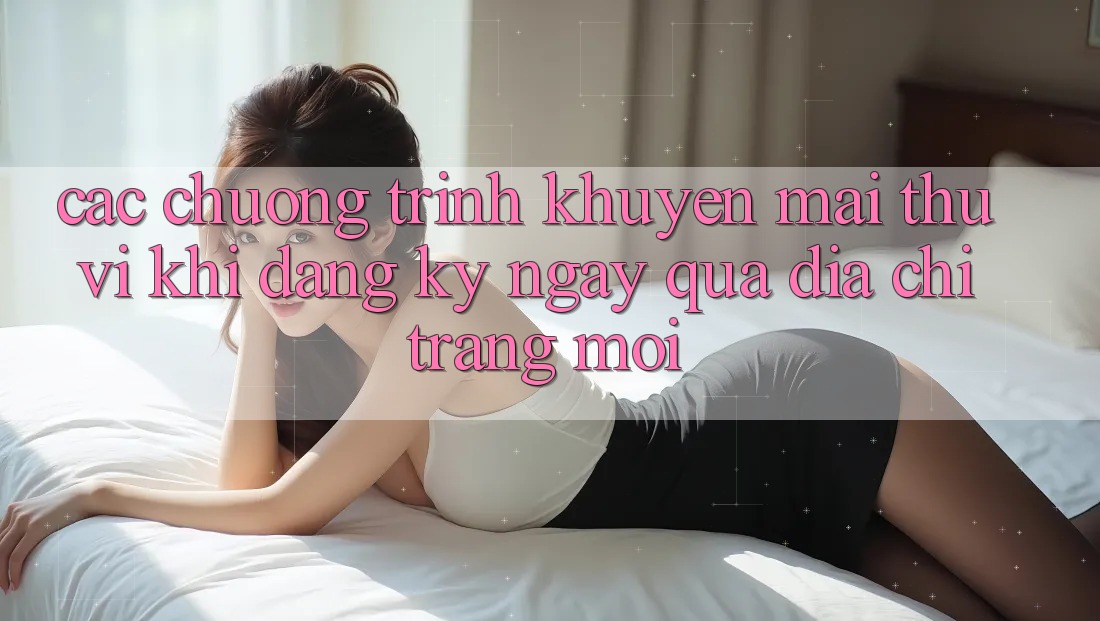 Các chương trình khuyến mãi thú vị khi đăng ký ngay qua địa chỉ trang mới