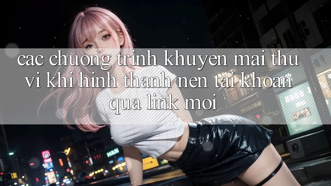 Các chương trình khuyến mãi thú vị khi hình thành nên tài khoản qua link mới