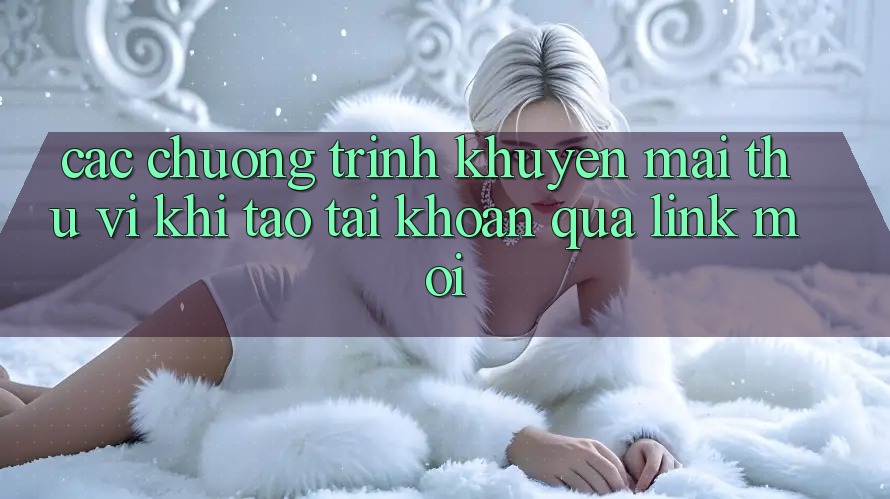 Các chương trình khuyến mãi thú vị khi tạo tài khoản qua link mới