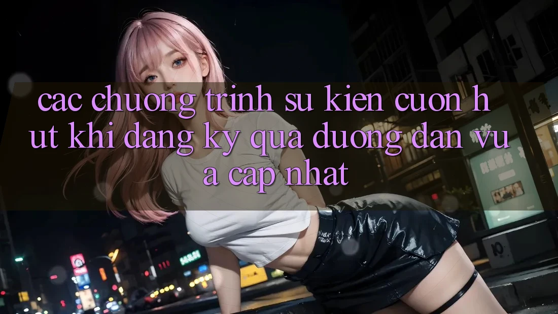 Các chương trình sự kiện cuốn hút khi đăng ký qua đường dẫn vừa cập nhật