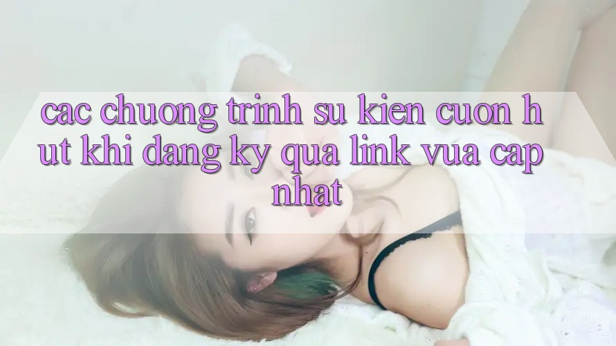 Các chương trình sự kiện cuốn hút khi đăng ký qua link vừa cập nhật Các chương trình sự kiện cuốn hút khi đăng ký qua link vừa cập nhật