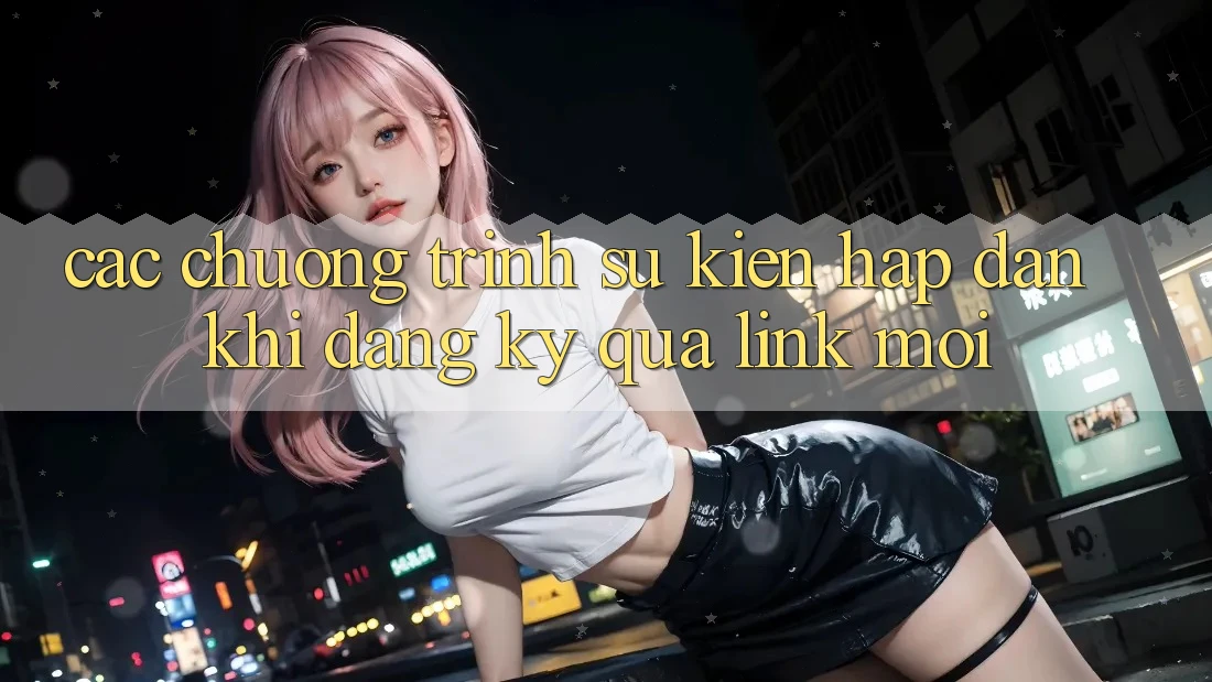 Các chương trình sự kiện hấp dẫn khi đăng ký qua link mới