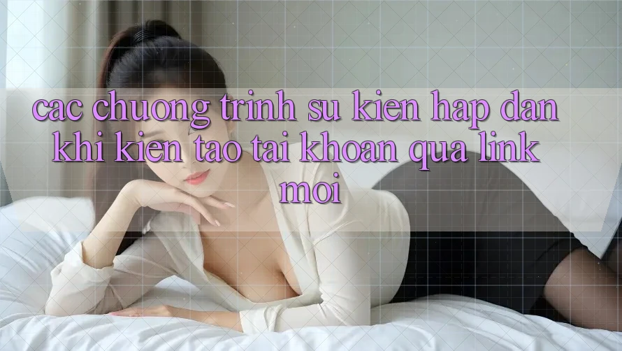 Các chương trình sự kiện hấp dẫn khi kiến tạo tài khoản qua link mới