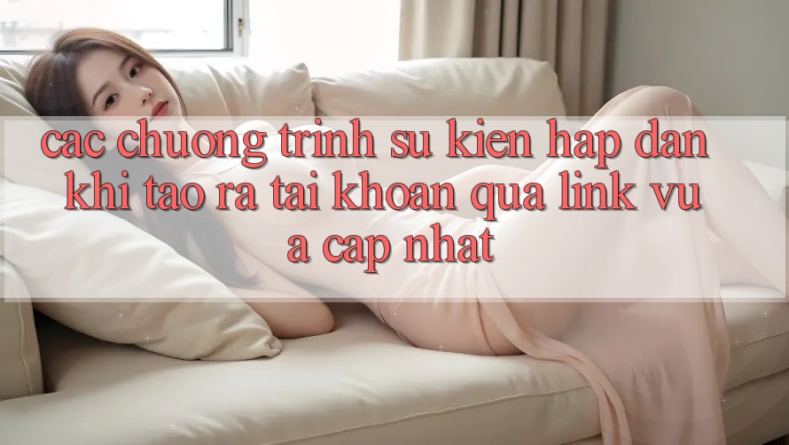Các chương trình sự kiện hấp dẫn khi tạo ra tài khoản qua link vừa cập nhật