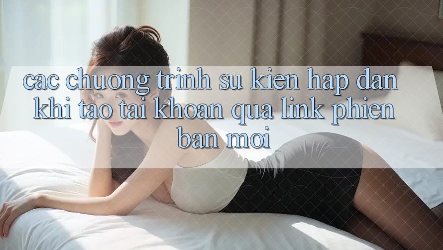 Các chương trình sự kiện hấp dẫn khi tạo tài khoản qua link phiên bản mới