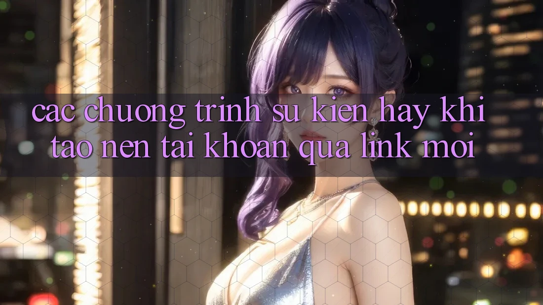 Các chương trình sự kiện hay khi tạo nên tài khoản qua link mới