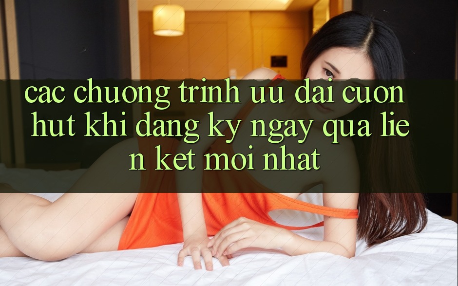 Các chương trình ưu đãi cuốn hút khi đăng ký ngay qua liên kết mới nhất Các chương trình ưu đãi cuốn hút khi đăng ký ngay qua liên kết mới nhất