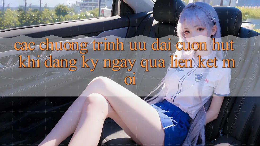 Các chương trình ưu đãi cuốn hút khi đăng ký ngay qua liên kết mới Các chương trình ưu đãi cuốn hút khi đăng ký ngay qua liên kết mới