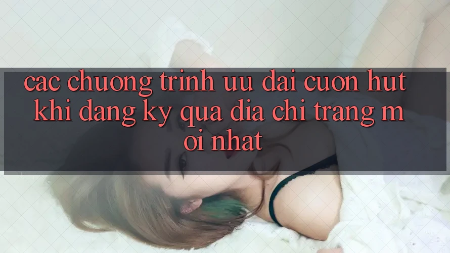 Các chương trình ưu đãi cuốn hút khi đăng ký qua địa chỉ trang mới nhất