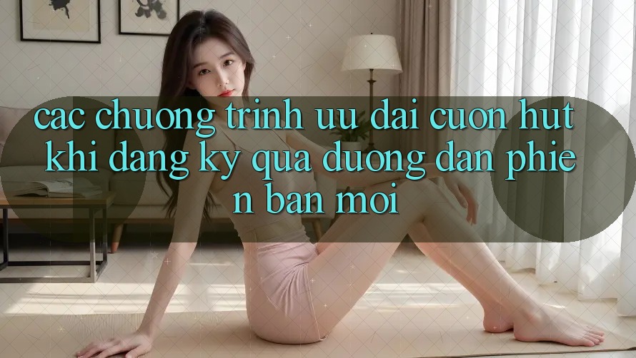Các chương trình ưu đãi cuốn hút khi đăng ký qua đường dẫn phiên bản mới