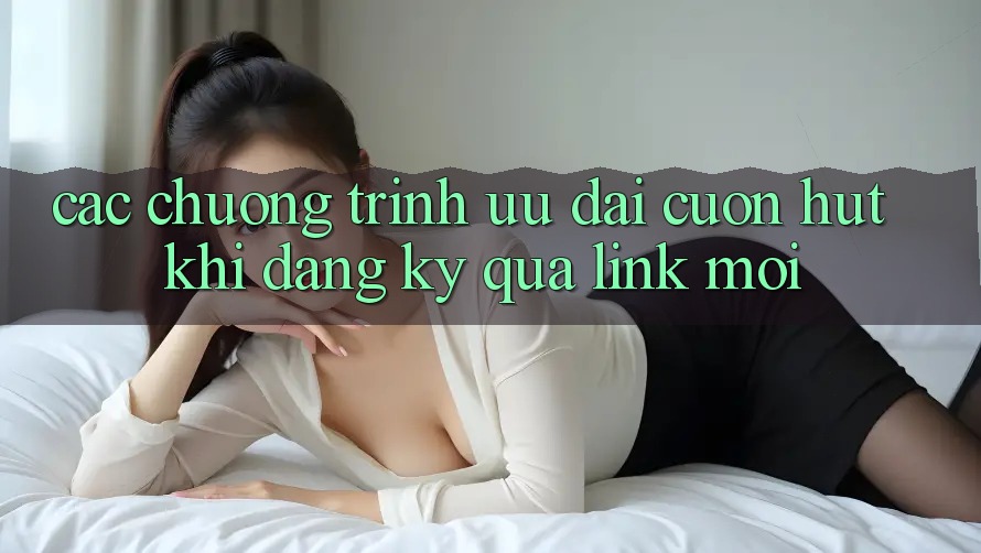 Các chương trình ưu đãi cuốn hút khi đăng ký qua link mới