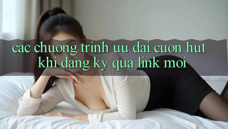 Các chương trình ưu đãi cuốn hút khi đăng ký qua link mới