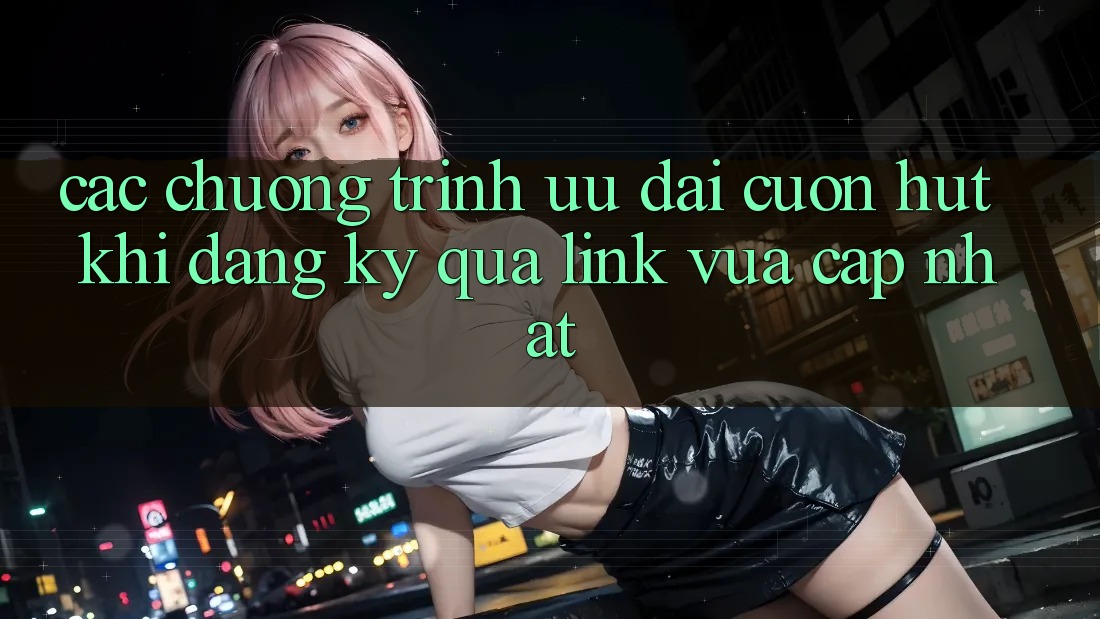 Các chương trình ưu đãi cuốn hút khi đăng ký qua link vừa cập nhật