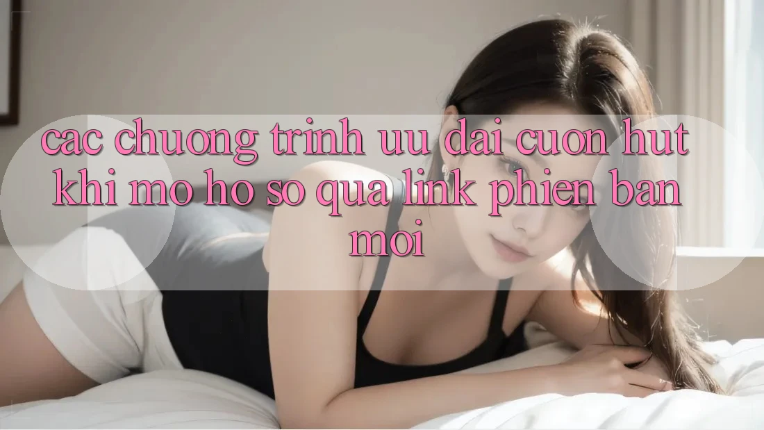 Các chương trình ưu đãi cuốn hút khi mở hồ sơ qua link phiên bản mới