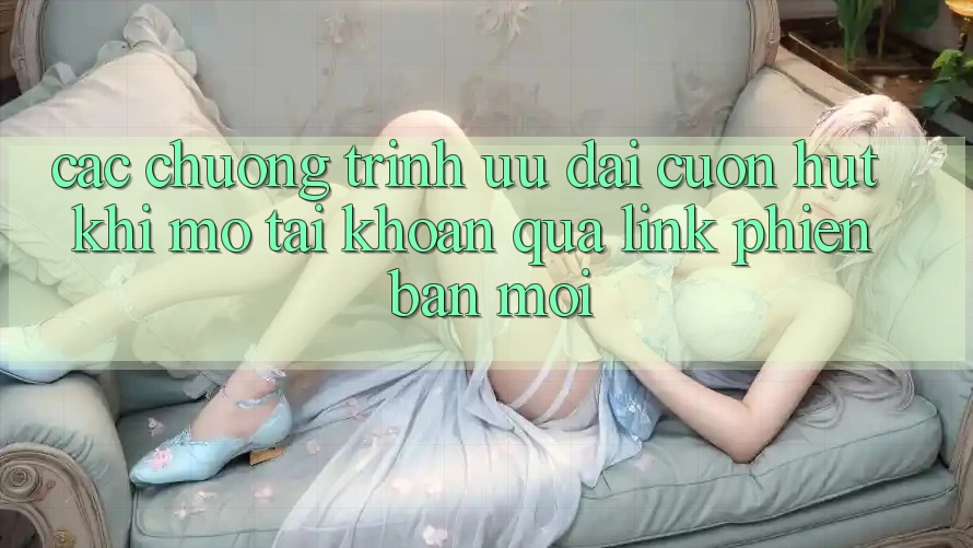 Các chương trình ưu đãi cuốn hút khi mở tài khoản qua link phiên bản mới