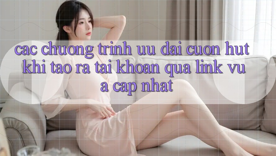 Các chương trình ưu đãi cuốn hút khi tạo ra tài khoản qua link vừa cập nhật Các chương trình ưu đãi cuốn hút khi tạo ra tài khoản qua link vừa cập nhật