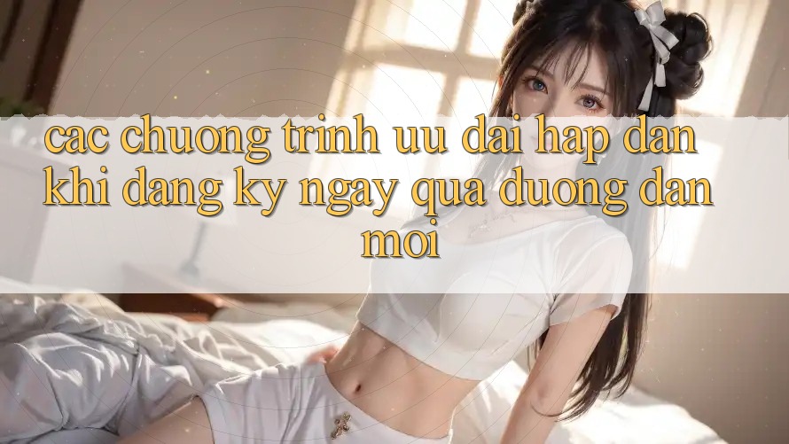 Các chương trình ưu đãi hấp dẫn khi đăng ký ngay qua đường dẫn mới