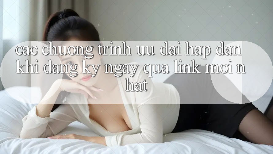 Các chương trình ưu đãi hấp dẫn khi đăng ký ngay qua link mới nhất