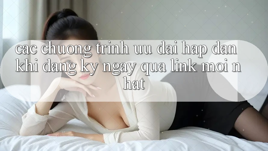 Các chương trình ưu đãi hấp dẫn khi đăng ký ngay qua link mới nhất